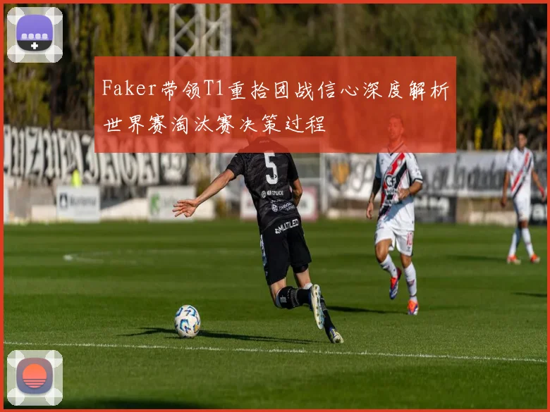 Faker带领T1重拾团战信心深度解析世界赛淘汰赛决策过程