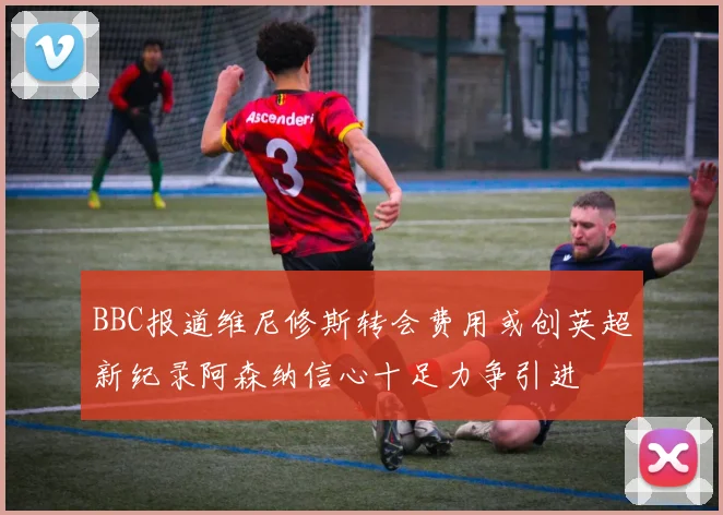 BBC报道维尼修斯转会费用或创英超新纪录阿森纳信心十足力争引进