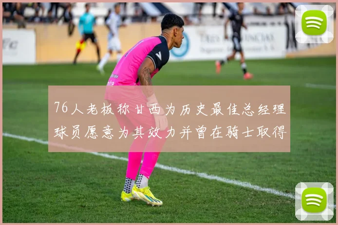 76人老板称甘西为历史最佳总经理球员愿意为其效力并曾在骑士取得成功